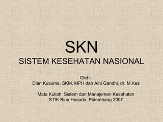 SKN
SISTEM KESEHATAN NASIONAL
Oleh:
Dian Kusuma, SKM, MPH dan Aini Gandhi, dr, M.Kes
Mata Kuliah: Sistem dan Manajemen Kesehatan
STIK Bina Husada, Palembang 2007
 