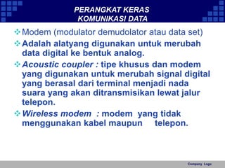 Company Logo 
PERANGKAT KERAS 
KOMUNIKASI DATA 
Modem (modulator demudolator atau data set) 
Adalah alatyang digunakan untuk merubah 
data digital ke bentuk analog. 
Acoustic coupler : tipe khusus dan modem 
yang digunakan untuk merubah signal digital 
yang berasal dari terminal menjadi nada 
suara yang akan ditransmisikan lewat jalur 
telepon. 
Wireless modem : modem yang tidak 
menggunakan kabel maupun telepon. 
 