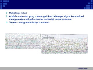  Multiplexer (Mux) 
 Adalah suatu alat yang memungkinkan beberapa signal komunikasi 
Company Logo 
menggunakan sebuah channel transmisi bersama-sama. 
 Tujuan : menghemat biaya transmisi. 
 