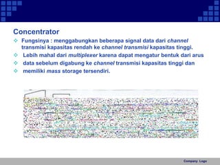 Concentrator 
 Fungsinya : menggabungkan beberapa signal data dari channel 
transmisi kapasitas rendah ke channel transmisi kapasitas tinggi. 
 Lebih mahal dari multiplexer karena dapat mengatur bentuk dari arus 
 data sebelum digabung ke channel transmisi kapasitas tinggi dan 
 memiliki mass storage tersendiri. 
Company Logo 
 