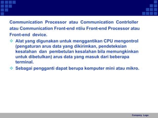 Communication Processor atau Communication Contrloller 
atau Communication Front-end ntiiu Front-end Processor atau 
Front-end device. 
 Alat yang digunakan untuk menggantikan CPU mengontrol 
(pengaturan arus data yang dikirimkan, pendeteksian 
kesalahan dan pembetulan kesalahan bila memungkinkan 
untuk dibetulkan) arus data yang masuk dari beberapa 
terminal. 
 Sebagai pengganti dapat berupa komputer mini atau mikro. 
Company Logo 
 