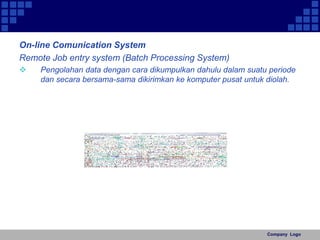 On-line Comunication System 
Remote Job entry system (Batch Processing System) 
 Pengolahan data dengan cara dikumpulkan dahulu dalam suatu periode 
dan secara bersama-sama dikirimkan ke komputer pusat untuk diolah. 
Company Logo 
 
