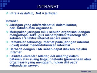 Company Logo 
INTRANET 
 Intra = di dalam, Net = jaringan 
Intranet 
 Jaringan yang ada/terdapat di dalam kantor, 
perusahaan atau organisasi. 
 Merupakan jaringan milik sebuah organisasi dengan 
mengadopsi sekaligus menampilkan teknologi dan 
sebuah arsitektur internet secara murni. 
 Pemakaian teknologi internet pada jaringan internal 
(lokal) untuk mendistribusikan informsi. 
 Berbeda dengan LAN sebab dapat diakses melalui 
internet. 
 Fasilitas intranet : telenet, net meeting dalam 
batasan atau ruang lingkup tetentu (perusahaan atau 
organisasi) yang menggantungkan diri pada 
kehandalan server. 
 