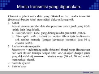 Company Logo 
Media transmisi yang digunakan. 
Channel = jalur/carrier data yang dikirimkan dari media transmisi 
(beberapa) berupa kabel atau radiasi elektronikmagnetik. 
1. Kabel 
Adalah channel sumber data dan penerima dalam jarak yang tidak 
terlalu jauh (area lokal). 
a. Coaxial cable : kabel yang dibungkus dengan metal lembek. 
b. Fiber optic cable : terbuat dari optical fibers tipis berdiameter 
s.d. rambut manusia (dengan kecepatan transmisi data 10 x 
coaxial cable). 
2. Radiasi elektromagnetik 
Microwave = gelombang radio frekuensi tinggi yang dipancarkan 
dari satu stasiun lainnya dengan sifat line-of-sight (dengan jarak 
yang dekat-dekat). stasiun relay (30 s.d. 50 km) untuk 
memperkuat signal. 
3. Satellite system 
4. Sistem laser 
 