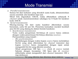 Company Logo 
Mode Transmisi 
a. Parallel transmission 
Semua bit dari karkater yang diwakili suatu kode, ditransmisikan 
secara serentak satu karakter tiap saat. 
Misal bila digunakan ASCII, maka dibutuhkan sebanyak 8 
channel untuk menstransmiskan sekaligus ke 8 buah bit karakter 
kode ASCII. 
b. Serial transmission 
Masing-masing bit dari suatu karakter dikirimkan secara 
berurutan, yaitu bit per bit. Penerima kemudian merakit kembali 
arus bit-bit yang datang ke dalam bentuk karakater. 
1. Synchronous transmission 
Yaitu waktu pengiriman bit-bitnya di source harus sinkron 
dengan waktu penerimaan bit-bitnya diterima receiver. 
Permasalahan yang terjadi : 
- Bit synchronization 
Berhubungan dengan waktu kapan source harus meletakkan 
bit-bit yang akan dikirimkan ke channel transmisi dan 
kapan receiver harus mengetahui dengan tepat untuk 
mengambil bit-bit yang dikirim tersebut. 
Misal pengiriman 100 bps ------ clock di source (untuk 
bekerja dengan kecepatan 100 bps) dan di receiver 
(diberitahu untuk mengambil dari channel transmisi 100 x 
tiap detiknya). 
----------- bit yang dikirim dan diterima akan sinkron. 
 