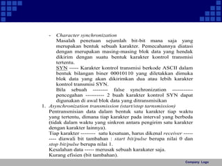 Company Logo 
- Character synchronization 
Masalah penetuan sejumlah bit-bit mana saja yang 
merupakan bentuk sebuah karakter. Pemecahannya diatasi 
dengan merupakan masing-masing blok data yang hendak 
dikirim dengan suatu bentuk karakter kontrol transmisi 
tertentu. 
SYN ----- Karakter kontrol transmisi berkode ASCII dalam 
bentuk bilangan biner 00010110 yang diletakkan dimuka 
blok data yang akan dikirimkan dua atau lebih karakter 
kontrol transmisi SYN. 
Bila sebuah -------- false synchronization ----------- 
pencegahan ---------- 2 buah karakter kontrol SYN dapat 
digunakan di awal blok data yang ditransmisikan 
1. Asynchronization transmission (start/stop tarnsmission) 
Pentransmisian data dalam bentuk satu karakter tiap waktu 
yang tertentu, dimana tiap karakter pada interval yang berbeda 
(tidak dalam waktu yang sinkron antara pengirim satu karakter 
dengan karakter lainnya). 
Tiap karakter -------- satu kesatuan, harus dikenal receiver ----- 
---- diawali bit tambahan : start bit/pulse berupa nilai 0 dan 
stop bit/pulse berupa nilai 1. 
Kesalahan data ----- merusak sebuah karakater saja. 
Kurang efisien (bit tambahan). 
 