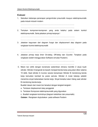 Sistem Kontrol Elektropnumatik
128
Teknik Otomasi Industri
Evaluasi
1. Sebutkan beberapa penerapan pengontrolan pneumatik maupun elektropneumatik
pada industr-industri modern
……………………………………………………………………………….
……………………………………………………………………………….
2. Tentukan komponen-komponen yang anda ketahui pada sistem kontrol
elektropneumatik. Serta jelaskan prinsip kerjanya !
………………………………………………………………………………..
………………………………………………………………………………..
3. Jelaskan kegunaan dari diagram fungsi dan displacement step diagram pada
rangkaian kontrol elektropneumatik
……………………………………………………………………………….
……………………………………………………………………………….
4. Jelaskan prinsip kerja timer On-delay, Off-delay dan Counter. Terapkan pada
rangkaian (boleh menggunakan Software simulasi Fluidsim)
……………………………………………………………………………….
……………………………………………………………………………….
5. Mesin bor (drill) dengan konstruksi sedemikian dimana memiliki 2 (dua) buah
silinder. Silinder A bergerak ke bawah menjepit benda kerja yang akan dibor selama
10 detik. Saat silinder A mundur secara bersamaan Silinder B mendorong benda
kerja kemudian kembali ke posisi semula. Silinder A mulai bekerja setelah
menerima sinyal keberadaan benda kerja. Sinyal tersebut akan hilang saat silinder
B mendorong benda kerja.
Buatlah desain dari mesin bor tersebut dengan langkah-langkah :
a. Tentukan displacement step penggerak
b. Tentukan Komponen elektropneumatik yang digunakan
c. Buatlah rangkaian kontrolnya (diagram kelistrikan dan pneumatik)
Catatan : Rangkaian diujicobakan pada software Fluidsim
 