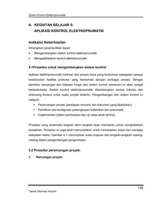 Sistem Kontrol Elektropnumatik
139
Teknik Otomasi Industri
A. KEGIATAN BELAJAR 5:
APLIKASI KONTROL ELEKTROPNUMATIK
Indikator Keberhasilan
Diharapkan peserta diklat dapat:
 Mengembangkan sistem kontrol elektropnumatik
 Mengaplikasikan kontrol elektropnumatik
5.1Prosedur untuk mengembangkan sistem kontrol.
Aplikasi elektropneumatik berkisar dari proses kerja yang terotomasi sebagaian sampai
keseluruhan fasilitas produksi yang terotomasi dengan berbagai proses. Dengan
demikian rancangan dan batasan fungsi dari sistem kontrol semacam ini akan sangat
berbeda-beda. Sistem kontrol elektropneumatik dikembangkan secara individu dan
dirancang khusus untuk suatu proyek tertentu. Pengembangan dari sistem kontrol ini
meliputi :
 Perancangan proyek (persiapan rencana dan dokumen yang diperlukan).
 Pemilihan dan konfigurasi perlengkapan kelistrikan dan pneumatik.
 Implementasi (dalam pembuatan dan uji coba serah terima).
Prosedur yang sistematik langkah demi langkah akan membantu untuk menghidarkan
kesalahan. Prosedur ini juga akan memudahkan untuk menetapkan biaya dan menjaga
ketepatan waktu. Gambar 4-1 menunjukan suatu tinjauan dari langkah-langkah masing-
masing dalam pengembangan pengontrolan.
5.2 Prosedur perancangan proyek.
1. Rancangan proyek.
 