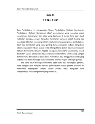 Sistem Kontrol Elektropnumatik
161
Teknik Otomasi Industri
BAB III
P E N U T U P
Buku Pembelajaran ini menggunakan Sistem Pembelajaran Berbasis Kompetensi.
Pembelajaran Berbasis Kompetensi adalah pembelajaran yang mencakup aspek
pengetahuan, keterampilan dan sikap yang diperlukan di tempat kerja agar dapat
melakukan pekerjaan dengan kompeten. Penekanan utamanya adalah tentang apa
yang dapat dilakukan seseorang setelah melakukan serangkaian proses pembelajaran.
Salah satu karakteristik yang paling penting dari pembelajaran berbasis kompetensi
adalah penguasaan individu secara nyata di tempat kerja. Dalam Sistem pembelajaran
Berbasis Kompetensi, fokusnya kepada pencapaian kompetensi (competency based)
dan bukan kepada pencapaian atau pemenuhan waktu tertentu (time based). Dengan
demikian maka dimungkinkan setiap siswa memerlukan atau menggunakan waktu yang
berbeda-beda dalam mencapai suatu kompetensi tertentu, dengan bimbingan gurunya.
Jika siswa belum mencapai kompetensi pada usaha atau kesempatan pertama,
maka pengajar akan mengatur rencana pembelajaran dengan peserta. Rencana ini
memberikan kesempatan kembali kepada peserta untuk menguasai level
kompetensinya sesuai dengan level yang diperlukan.
 