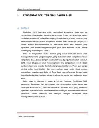 Sistem Kontrol Elektropnumatik
2
Teknik Otomasi Industri
I. PENGANTAR SEPUTAR BUKU BAHAN AJAR
A. Deskripsi
Kurikulum 2013 dirancang untuk memperkuat kompetensi siswa dari sisi
pengetahuan. Keterampilan dan sikap secara utuh. Proses pencapaiannya melalui
pembelajaran sejumlah mata pelajaran yang dirangkai sebagai suatu kesatuan yang
saling mendukung pencapaian kompetensi tersebut. Buku bahan ajar dengan judul
Sistem Kontrol Elektropneumatik ini merupakan salah satu referensi yang
digunakan untuk mendukung pembelajaran pada paket keahlian Teknik Otomasi
Industri yang diberikan pada kelas XI.
Buku ini menjabarkan usaha minimal yang harus dilakukan siswa untuk
mencapai kompetensi yang diharapkan, yang dijabarkan dalam kompetensi inti dan
kompetensi dasar. Sesuai dengan pendekatan yang dipergunakan dalam kurikulum
2013, siswa ditugaskan untuk mengeksplorasi ilmu pengetahuan dari berbagai
sumber belajar yang tersedia dan terbentang luas di sekitarnya. Peran guru sangat
penting untuk meningkatkan dan menyesuaikan daya serap siswa dengan
ketersediaan kegiatan pada buku ini. Guru dapat memperkayanya dengan kreasi
dalam bentuk kegiatan-kegiatan lain yang relevan bersumber dari lingkungan sosial
alam.
Buku siswa ini disusun di bawah koordinasi Direktorat Pembinaan SMK,
Kementrian Pendidikan dan Kebudayaan, dan dipergunakan dalam tahap awal
penerapan kurikulum 2013. Buku ini merupakan “dokumen hidup" yang senantiasa
diperbaiki, diperbaharui dan dimutakhirkan sesuai dengan dinamika kebutuhan dan
perubahan zaman. Masukan dari berbagai kalangan diharapkan dapat
meningkatkan kualitas buku ini.
 