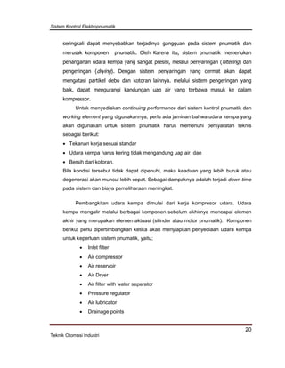 Sistem Kontrol Elektropnumatik
20
Teknik Otomasi Industri
seringkali dapat menyebabkan terjadinya gangguan pada sistem pnumatik dan
merusak komponen pnumatik. Oleh Karena itu, sistem pnumatik memerlukan
penanganan udara kempa yang sangat presisi, melalui penyaringan (filtering) dan
pengeringan (drying). Dengan sistem penyaringan yang cermat akan dapat
mengatasi partikel debu dan kotoran lainnya. melalui sistem pengeringan yang
baik, dapat mengurangi kandungan uap air yang terbawa masuk ke dalam
kompressor.
Untuk menyediakan continuing performance dari sistem kontrol pnumatik dan
working element yang digunakannya, perlu ada jaminan bahwa udara kempa yang
akan digunakan untuk sistem pnumatik harus memenuhi persyaratan teknis
sebagai berikut:
 Tekanan kerja sesuai standar
 Udara kempa harus kering tidak mengandung uap air, dan
 Bersih dari kotoran.
Bila kondisi tersebut tidak dapat dipenuhi, maka keadaan yang lebih buruk atau
degenerasi akan muncul lebih cepat. Sebagai dampaknya adalah terjadi down time
pada sistem dan biaya pemeliharaan meningkat.
Pembangkitan udara kempa dimulai dari kerja kompresor udara. Udara
kempa mengalir melalui berbagai komponen sebelum akhirnya mencapai elemen
akhir yang merupakan elemen aktuasi (silinder atau motor pnumatik). Komponen
berikut perlu dipertimbangkan ketika akan menyiapkan penyediaan udara kempa
untuk keperluan sistem pnumatik, yaitu;
 Inlet filter
 Air compressor
 Air reservoir
 Air Dryer
 Air filter with water separator
 Pressure regulator
 Air lubricator
 Drainage points
 