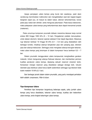 Sistem Kontrol Elektropnumatik
21
Teknik Otomasi Industri
Upaya penyiapan udara kempa yang buruk dan seadanya, pasti akan
cenderung menimbulkan malfunction dan mengakibatkan seal dan bagian-bagian
bergerak cepat aus, oli masuk ke dalam katub, silencer terkontaminasi, korosi
pada pipa, katub dan silinder, serta menguras pelumasan. Pada kasus kebocoran,
maka pelepasan udara kempa yang terkontaminasi akan dapat mencemari produk
(makanan).
Pada umumnya komponen pnumatik didisain menerima tekanan kerja normal
antara 800 hingga 1000 kPa (8 – 10 bar). Pengalaman praktek menunjukkan,
untuk alasan ekonomi, tekanan operasi sebesar 6 bar dapat digunakan. Biasanya
rugi tekanan berkisar 10 hingga 50 kPa (0,1 – 0,5 bar) yang disebabkan oleh
berbagai kondisi, misalnya adanya bengkokan pipa dan panjang pipa, tahanan
pipa dan adanya kebocoran. Sehingga untuk mengatasi adanya kerugian tekanan,
maka udara kempa yang tersimpan di dalam kompresor harus berikisar 6,5 – 7
bar.
Sistem pnumatik menggunakan udara kempauntuk menghasilkan gerakan
mekanik. Untuk mengurangi adanya fluktuasi tekanan, dan memberikan jaminan
kualitas penaluran udara kempa, dipasang sebuah reservoir (receiver tank).
Kompresor mengisi reservoir yang disediakan sebagai storage tank. Ukuran
diameter pipa distribusi udara harus dipilih sedemikian sehingga rugi tekanan tidak
boleh melebihi 10 kPa (0,1 bar).
Dari berbagai piranti dalam sistem pnumatik, yang perlu mendapat perhatian
lebih adalah compressor, Filter & dryer.
Tipe Kompresor Udara
Pemilihan tipe kompresor tergantung beberapa aspek, yaitu jumlah udara
kempa yang harus disediakan, tekanan udara kempa, kualitas dan kebersihan
udara kempa, serta tingkat kekeringan udara kempa.
 