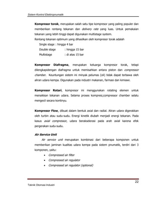 Sistem Kontrol Elektropnumatik
22
Teknik Otomasi Industri
Kompresor torak, merupakan salah satu tipe kompresor yang paling populer dan
memberikan rentang tekanan dan delivery rate yang luas. Untuk pemakaian
tekanan yang lebih tinggi dapat digunakan multistage system.
Rentang tekanan optimum yang dihasilkan oleh kompresor torak adalah
Single stage : hingga 4 bar
Double stage : hingga 15 bar
Multistage : di atas 15 bar
Kompresor Diafragma, merupakan keluarga kompresor torak, tetapi
dilengkapidengan diafragma untuk memisahkan antara piston dan compressor
chamber. Keuntungan sistem ini minyak pelumas (oli) tidak dapat terbawa oleh
aliran udara kempa. Digunakan pada industri makanan, farmasi dan kimiawi.
Kompresor Rotari, kompresor ini menggunakan rotating elemen untuk
menaikkan tekanan udara. Selama proses kompresi,compressor chamber selalu
mengecil secara kontinyu.
Kompresor Flow, dibuat dalam bentuk axial dan radial. Aliran udara digerakkan
oleh turbin atau sudu-sudu. Energi kinetik diubah menjadi energi tekanan. Pada
kasus axial compressor, udara berakselerasi pada arah axial karena efek
pergerakan sudu-sudu.
Air Service Unit
Air service unit merupakan kombinasi dari beberapa komponen untuk
memberikan jaminan kualitas udara kempa pada sistem pnumatik, terdiri dari 3
komponen, yaitu:
 Compressed air filter
 Compressed air regulator
 Compressed air regulator (optional)
 