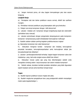 Sistem Kontrol Elektropnumatik
27
Teknik Otomasi Industri
e). Jangan memukul poros, ulir atau bagian lainnyadengan palu besi secara
langsung
Langkah Kerja
a). Persiapkan alat dan bahan praktikum secara cermat, efektif dan seefisien
mungkin.
b). Perhatikan instruksi praktikum yang disampaikan oleh guru/instruktur.
c). Pelajari cara kerja kompresor dengan teliti dancermat!
d). Lakukan instalasi unit kompresor dengan langkahyang tepat dan sistematik!
(perhatikan buku manual)
e). Lakukan pemeriksaan dengan pengamatan danpengukuran pada komponen-
komponen kompresoryang sudah dinstalasidari kemungkinan malfungsi!
f). Buatlah catatan-catatan penting kegiatan praktikumsecara ringkas!
g). Operasikan kompresor dan catat tekanannya!
h). Diskusikan mengenai kondisi kompresor dan instalasi, kemungkinan
penyebab kerusakan, kemungkinanperbaikan serta kemungkinan akibat jika
kerusakanterjadi dan dibiarkan!
i). Lakukan pembongkarankembali terhadap bagian-bagian kompresor udara dan
instalasinya yang tadi anda rangkai secara efektif dan efisien!
j). Diskusikan inovasi usaha apa yang bisa dikembangkan setelah anda
mengetahui tentang sistem kerja kompresor dan sistem instalasi kompresor!
k). Setelah selesai, bereskan kembali peralatan danbahan yang telah digunakan
seperti keadaan semula serta bersihkan tempat kerja!
Tugas
a). Buatlah laporan praktikum secara ringkas dan jelas.
b). Buatlah rangkuman pengetahuan baru yang andaperoleh setelah mempelajari
materi pada kegiatanbelajar 1.
 
