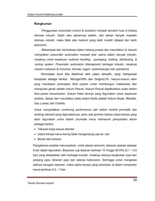 Sistem Kontrol Elektropnumatik
28
Teknik Otomasi Industri
Rangkuman
Penggunaan pneumatic control & actuation menjadi semakin luas di bidang
otomasi industri. Salah satu alasannya adalah, dari sekian banyak masalah
otomasi industri, maka tidak ada medium yang lebih mudah didapat dan lebih
ekonomis.
Mekanisasi dan otomatisasi dalam bidang proses dan manufaktur di industri
menjadikan pneumatic automation menjadi pilar utama dalam banyak industri,
misalnya untuk keperluan material handling, packaging, bottling, distributing, &
sorting system. Pneumatic automation diterapkandi berbagai industri, misalnya
industri makanan & minuman, farmasi, logam, pertambangan dan petrokimia.
Permukaan bumi kita diselimuti oleh udara atmosfir, yang mempunyai
komposisi sebagai berikut Nitrogen78% dan Oxigen21%. Hukum-hukum alam
yang mendasari penerapan fluid system untuk membangun mekanisasi dan
manipulasi gerak adalah hokum Pascal. Hukum Pascal diaplikasikan pada sistem
fluid power transmission. Hukum fisika lainnya yang digunakan untuk keperluan
analisis, desain dan manufaktur pada sistem fluida adalah Hukum Boyle, Mariotte,
Gay Lussac dan Charles.
Untuk menyediakan continuing performance dari sistem kontrol pnumatik dan
working element yang digunakannya, perlu ada jaminan bahwa udara kempa yang
akan digunakan untuk sistem pnumatik harus memenuhi persyaratan teknis
sebagai berikut:
 Tekanan kerja sesuai standar
 Udara kempa harus kering tidak mengandung uap air, dan
 Bersih dari kotoran.
Pengalaman praktek menunjukkan, untuk alasan ekonomi, tekanan operasi sebesar
6 bar dapat digunakan. Biasanya rugi tekanan berkisar 10 hingga 50 kPa (0,1 – 0,5
bar) yang disebabkan oleh berbagai kondisi, misalnya adanya bengkokan pipa dan
panjang pipa, tahanan pipa dan adanya kebocoran. Sehingga untuk mengatasi
adanya kerugian tekanan, maka udara kempa yang tersimpan di dalam kompresor
harus berikisar 6,5 – 7 bar.
 