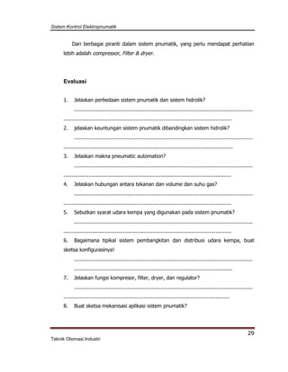 Sistem Kontrol Elektropnumatik
29
Teknik Otomasi Industri
Dari berbagai piranti dalam sistem pnumatik, yang perlu mendapat perhatian
lebih adalah compressor, Filter & dryer.
Evaluasi
1. Jelaskan perbedaan sistem pnumatik dan sistem hidrolik?
..................................................................................................................
...........................................................................................................
2. jelaskan keuntungan sistem pnumatik dibandingkan sistem hidrolik?
..................................................................................................................
............................................................................................................
3. Jelaskan makna pneumatic automation?
..................................................................................................................
...........................................................................................................
4. Jelaskan hubungan antara tekanan dan volume dan suhu gas?
..................................................................................................................
...........................................................................................................
5. Sebutkan syarat udara kempa yang digunakan pada sistem pnumatik?
..................................................................................................................
...........................................................................................................
6. Bagaimana tipikal sistem pembangkitan dan distribusi udara kempa, buat
sketsa konfigurasinya!
..................................................................................................................
.....................................................................................................
7. Jelaskan fungsi kompresor, filter, dryer, dan regulator?
..................................................................................................................
..........................................................................................................
8. Buat sketsa mekanisasi aplikasi sistem pnumatik?
 