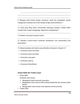Sistem Kontrol Elektropnumatik
30
Teknik Otomasi Industri
..................................................................................................................
.........................................................................................................................
.........................................................................................................................
9. Mengapa pada industri pangan, perkayuan, tekstil dan pengepakan banyak
menggunakan peralatan dan mesin dengan tenaga udara bertekanan ?
.........................................................................................................................
10. Udara yang ditiup keluar menimbulkan kebisingan (desisan), terlebih dalam
ruangan kerja, sangat mengganggu. Bagaimana mengatasinya?
.........................................................................................................................
11.Jelaskan cara kerja kompresor piston!
....................................................................................................................................
12. Sebutkan macam-macam kompresor berdasarkan cara pemampatan jenis
perpindahan !
....................................................................................................................................
13. Berapa kapasitas dan tekanan yang dihasilkan kompresor di bawah ini ?
 Kompresor piston satu tahap
 Kompresor piston dua tahap
 Kompresor sudu geser
 Kompresor sekerup
 Kompresor Roots-Blower
Umpan Balik dan Tindak Lanjut
 Umpan Balik
Sudahkah anda mampu:
 Menjelaskan istilah pneumatic automation
 Menjelaskan hukum-hukum fisika tentang karakteristik dan dinamika udara
kempa.
 Menggunakan udara kempa untuk keperluan kontrol pnumatik.
 Tindak Lanjut
 