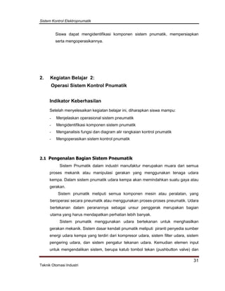 Sistem Kontrol Elektropnumatik
31
Teknik Otomasi Industri
Siswa dapat mengidentifikasi komponen sistem pnumatik, mempersiapkan
serta mengoperasikannya.
2. Kegiatan Belajar 2:
Operasi Sistem Kontrol Pnumatik
Indikator Keberhasilan
Setelah menyelesaikan kegiatan belajar ini, diharapkan siswa mampu:
- Menjelaskan operasional sistem pneumatik
- Mengidentifikasi komponen sistem pnumatik
- Menganalisis fungsi dan diagram alir rangkaian kontrol pnumatik
- Mengoperasikan sistem kontrol pnumatik
2.1 Pengenalan Bagian Sistem Pneumatik
Sistem Pnumatik dalam industri manufaktur merupakan muara dari semua
proses mekanik atau manipulasi gerakan yang menggunakan tenaga udara
kempa. Dalam sistem pnumatik udara kempa akan memindahkan suatu gaya atau
gerakan.
Sistem pnumatik meliputi semua komponen mesin atau peralatan, yang
beroperasi secara pneumatik atau menggunakan proses-proses pneumatik. Udara
bertekanan dalam peranannya sebagai unsur penggerak merupakan bagian
utama yang harus mendapatkan perhatian lebih banyak.
Sistem pnumatik menggunakan udara bertekanan untuk menghasilkan
gerakan mekanik. Sistem dasar kendali pnumatik meliputi piranti penyedia sumber
energi udara kempa yang terdiri dari kompresor udara, sistem filter udara, sistem
pengering udara, dan sistem pengatur tekanan udara. Kemudian elemen input
untuk mengendalikan sistem, berupa katub tombol tekan (pushbutton valve) dan
 