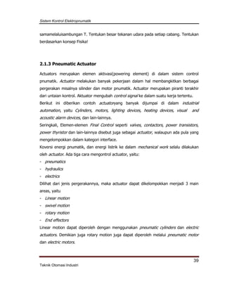 Sistem Kontrol Elektropnumatik
39
Teknik Otomasi Industri
samamelaluisambungan T. Tentukan besar tekanan udara pada setiap cabang. Tentukan
berdasarkan konsep Fisika!
2.1.3 Pneumatic Actuator
Actuators merupakan elemen aktivasi(powering element) di dalam sistem control
pnumatik. Actuator melakukan banyak pekerjaan dalam hal membangkitkan berbagai
pergerakan misalnya silinder dan motor pnumatik. Actuator merupakan piranti terakhir
dari untaian kontrol. Aktuator mengubah control signal ke dalam suatu kerja tertentu.
Berikut ini diberikan contoh actuatoryang banyak dijumpai di dalam industrial
automation, yaitu Cylinders, motors, lighting devices, heating devices, visual and
acoustic alarm devices, dan lain-lainnya.
Seringkali, Elemen-elemen Final Control seperti valves, contactors, power transistors,
power thyristor dan lain-lainnya disebut juga sebagai actuator, walaupun ada pula yang
mengelompokkan dalam kategori interface.
Koversi energi pnumatik, dan energi listrik ke dalam mechanical work selalu dilakukan
oleh actuator. Ada tiga cara mengontrol actuator, yaitu:
- pneumatics
- hydraulics
- electrics
Dilihat dari jenis pergerakannya, maka actuator dapat dikelompokkan menjadi 3 main
areas, yaitu
- Linear motion
- swivel motion
- rotary motion
- End effectors
Linear motion dapat diperoleh dengan menggunakan pneumatic cylinders dan electric
actuators. Demikian juga rotary motion juga dapat diperoleh melalui pneumatic motor
dan electric motors.
 