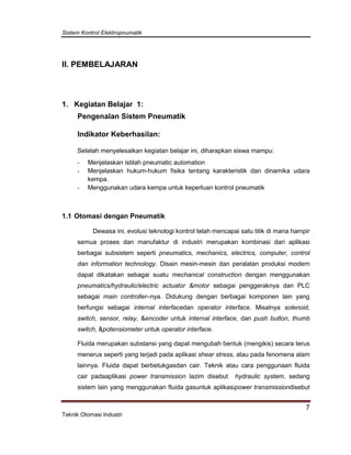 Sistem Kontrol Elektropnumatik
7
Teknik Otomasi Industri
II. PEMBELAJARAN
1. Kegiatan Belajar 1:
Pengenalan Sistem Pneumatik
Indikator Keberhasilan:
Setelah menyelesaikan kegiatan belajar ini, diharapkan siswa mampu:
- Menjelaskan istilah pneumatic automation
- Menjelaskan hukum-hukum fisika tentang karakteristik dan dinamika udara
kempa.
- Menggunakan udara kempa untuk keperluan kontrol pneumatik
1.1 Otomasi dengan Pneumatik
Dewasa ini, evolusi teknologi kontrol telah mencapai satu titik di mana hampir
semua proses dan manufaktur di industri merupakan kombinasi dari aplikasi
berbagai subsistem seperti pneumatics, mechanics, electrics, computer, control
dan information technology. Disain mesin-mesin dan peralatan produksi modern
dapat dikatakan sebagai suatu mechanical construction dengan menggunakan
pneumatics/hydraulic/electric actuator &motor sebagai penggeraknya dan PLC
sebagai main controller–nya. Didukung dengan berbagai komponen lain yang
berfungsi sebagai internal interfacedan operator interface. Misalnya solenoid,
switch, sensor, relay, &encoder untuk internal interface, dan push button, thumb
switch, &potensiometer untuk operator interface.
Fluida merupakan substansi yang dapat mengubah bentuk (mengikis) secara terus
menerus seperti yang terjadi pada aplikasi shear stress, atau pada fenomena alam
lainnya. Fluida dapat berbetukgasdan cair. Teknik atau cara penggunaan fluida
cair padaaplikasi power transmission lazim disebut hydraulic system, sedang
sistem lain yang menggunakan fluida gasuntuk aplikasipower transmissiondisebut
 