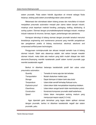 Sistem Kontrol Elektropnumatik
8
Teknik Otomasi Industri
sistem pnumatik. Pada sistem hidrolik digunakan oli mineral sebagai fluida
kerjanya, sedang pada sistem pnumatikdigunakan udara atmosfir.
Mekanisasi dan otomatisasi dalam bidang proses dan manufaktur di industri
menjadikan pneumatic automation menjadi pilar utama dalam banyak industri,
misalnya untuk keperluan material handling, packaging, bottling, distributing, &
sorting system. Otomasi dengan pnumatikditerapkandi berbagai industri, misalnya
industri makanan & minuman, farmasi, logam, pertambangan dan petrokimia.
Kemajuan teknologi di bidang otomasi dengan pnumatik tersebut menuntut
tersedianya engineering and maintenance personal yang memiliki pengetahuan
dan pengalaman praktis di bidang mechanical, electrical, electronic and
compressed air/fluid power technologies.
Penggunaan controlpnumatik dan aktuasi menjadi semakin luas di bidang
otomasi industri. Salah satu alasannya adalah, dari sekian banyak masalah
otomasi industri, maka tidak ada medium yang lebih mudah didapat dan lebih
ekonomis.Disamping memiliki karakteristik positif sistem kontrol pnumatik juga
memiliki karakteristik negatif.
Berikut ini diberikan beberapa karakteriistik positif dari udara untuk
pneumatics automation:
Quantity : Tersedia di mana saja dan tak terbatas
Transportation : Mudah disalurkan melalui pipa
Storage : Dapat disimpan di dalam tanki atau botol
Temperature : Udara tidak sensitif terhadap fluktuasi suhu.
Explosion-proof : Udara tekan tidak menyebabkan terjadinya ledakan.
Cleanliness : Udara tekan sangat bersih tidak menimbulkan polusi.
Construction : Konstruksi komponen pnumatik relatif sederhana.
Speed : Udara tekan merupakan working medium yang
mempunyai respon cepat [1-2 m/s]
Agar diperoleh garis demarkasi yang tegas dalam aplikasi otomasi
dengan pnumatik, berikut ini diberikan karakteristik negatif dari sistem
pnumatik, yaitu:
 