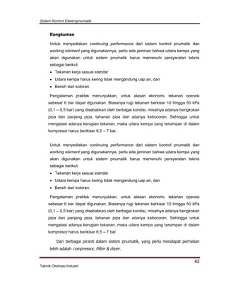 Sistem Kontrol Elektropnumatik
82
Teknik Otomasi Industri
Rangkuman
Untuk menyediakan continuing performance dari sistem kontrol pnumatik dan
working element yang digunakannya, perlu ada jaminan bahwa udara kempa yang
akan digunakan untuk sistem pnumatik harus memenuhi persyaratan teknis
sebagai berikut:
 Tekanan kerja sesuai standar
 Udara kempa harus kering tidak mengandung uap air, dan
 Bersih dari kotoran.
Pengalaman praktek menunjukkan, untuk alasan ekonomi, tekanan operasi
sebesar 6 bar dapat digunakan. Biasanya rugi tekanan berkisar 10 hingga 50 kPa
(0,1 – 0,5 bar) yang disebabkan oleh berbagai kondisi, misalnya adanya bengkokan
pipa dan panjang pipa, tahanan pipa dan adanya kebocoran. Sehingga untuk
mengatasi adanya kerugian tekanan, maka udara kempa yang tersimpan di dalam
kompresor harus berikisar 6,5 – 7 bar.
Untuk menyediakan continuing performance dari sistem kontrol pnumatik dan
working element yang digunakannya, perlu ada jaminan bahwa udara kempa yang
akan digunakan untuk sistem pnumatik harus memenuhi persyaratan teknis
sebagai berikut:
 Tekanan kerja sesuai standar
 Udara kempa harus kering tidak mengandung uap air, dan
 Bersih dari kotoran.
Pengalaman praktek menunjukkan, untuk alasan ekonomi, tekanan operasi
sebesar 6 bar dapat digunakan. Biasanya rugi tekanan berkisar 10 hingga 50 kPa
(0,1 – 0,5 bar) yang disebabkan oleh berbagai kondisi, misalnya adanya bengkokan
pipa dan panjang pipa, tahanan pipa dan adanya kebocoran. Sehingga untuk
mengatasi adanya kerugian tekanan, maka udara kempa yang tersimpan di dalam
kompresor harus berikisar 6,5 – 7 bar.
Dari berbagai piranti dalam sistem pnumatik, yang perlu mendapat perhatian
lebih adalah compressor, Filter & dryer.
 
