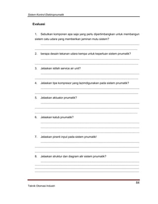 Sistem Kontrol Elektropnumatik
84
Teknik Otomasi Industri
Evaluasi
1. Sebutkan komponen apa saja yang perlu dipertimbangkan untuk membangun
sistem catu udara yang memberikan jaminan mutu sistem?
.............................................................................................................................
..................................................................................................................................
2. berapa desain tekanan udara kempa untuk keperluan sistem pnumatik?
.............................................................................................................................
...................................................................................................................................
3. Jelaskan istilah service air unit?
.............................................................................................................................
...................................................................................................................................
4. Jelaskan tipe kompresor yang lazimdigunakan pada sistem pnumatik?
.............................................................................................................................
...................................................................................................................................
5. Jelaskan aktuator pnumatik?
.............................................................................................................................
....................................................................................................................................
..................................................................................................................................
6. Jelaskan katub pnumatik?
.............................................................................................................................
.............................................................................................................................
.............................................................................................................................
7. Jelaskan piranti input pada sistem pnumatik!
.............................................................................................................................
....................................................................................................................................
....................................................................................................................................
8. Jelaskan struktur dan diagram alir sistem pnumatik?
.............................................................................................................................
....................................................................................................................................
....................................................................................................................................
....................................................................................................................................
 