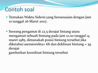 Contoh soal
 Tentukan Waktu Sideris yang bersesuaian dengan Jam
 10 tanggal 26 Maret 2007.

 Seorang pengamat di 22,5 derajat lintang utara
 mengamati sebuah bintang pada jam 12.00 tanggal 14
 maret 1985. dimanakah posisi bintang tersebut jika
 diketahui asensiorekta= 6h dan deklinasi bintang = 39
 derajat
 gambarkan koordinat bintang tersebut
 