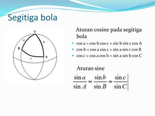Segitiga bola
                  Aturan cosine pada segitiga
                  bola
                 cos a = cos b cos c + sin b sin c cos A
                 cos b = cos a cos c + sin a sin c cos B
                 cos c = cos a cos b + sin a sin b cos C


                  Aturan sine
 
