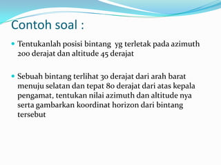 Contoh soal :
 Tentukanlah posisi bintang yg terletak pada azimuth
 200 derajat dan altitude 45 derajat

 Sebuah bintang terlihat 30 derajat dari arah barat
 menuju selatan dan tepat 80 derajat dari atas kepala
 pengamat, tentukan nilai azimuth dan altitude nya
 serta gambarkan koordinat horizon dari bintang
 tersebut
 