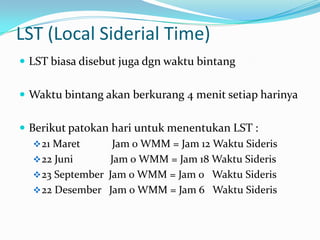 LST (Local Siderial Time)
 LST biasa disebut juga dgn waktu bintang


 Waktu bintang akan berkurang 4 menit setiap harinya


 Berikut patokan hari untuk menentukan LST :
    21 Maret       Jam 0 WMM = Jam 12 Waktu Sideris
    22 Juni       Jam 0 WMM = Jam 18 Waktu Sideris
    23 September Jam 0 WMM = Jam 0 Waktu Sideris
    22 Desember Jam 0 WMM = Jam 6 Waktu Sideris
 
