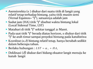  Asensiorekta (α ) diukur dari suatu titik di langit yang
    relatif tetap terhadap bintang, yaitu titik musim semi
    (Vernal Equinox= ), satuannya adalah jam
   Sudut jam (HA) titik  disebut waktu bintang lokal
    (Local Sidereal Time, LST)
   Matahari di titik  sekitar tanggal 21 Maret.
   Pada saat titik  berada diatas horizon, α diukur dari titik
     ke arah timur sampai proyeksi bintang pada katulistiwa
   Koordinat (α,) bintang relatif tetap, hanya berubah sedikit
    dalam beberapa tahun.
   Berlaku hubungan : L ST   *  H A*
 Deklinasi () diukur dari bidang ekuator langit menuju ke
    kutub langit
 