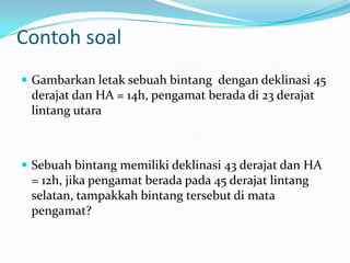 Contoh soal
 Gambarkan letak sebuah bintang dengan deklinasi 45
 derajat dan HA = 14h, pengamat berada di 23 derajat
 lintang utara



 Sebuah bintang memiliki deklinasi 43 derajat dan HA
 = 12h, jika pengamat berada pada 45 derajat lintang
 selatan, tampakkah bintang tersebut di mata
 pengamat?
 