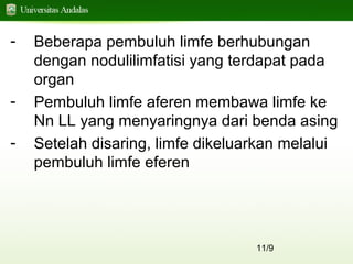 11/9
- Beberapa pembuluh limfe berhubungan
dengan nodulilimfatisi yang terdapat pada
organ
- Pembuluh limfe aferen membawa limfe ke
Nn LL yang menyaringnya dari benda asing
- Setelah disaring, limfe dikeluarkan melalui
pembuluh limfe eferen
 