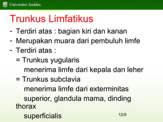 12/9
Trunkus Limfatikus
- Terdiri atas : bagian kiri dan kanan
- Merupakan muara dari pembuluh limfe
- Terdiri atas :
= Trunkus yugularis
menerima limfe dari kepala dan leher
= Trunkus subclavia
menerima limfe dari exterminitas
superior, glandula mama, dinding
thorax
superficialis
 