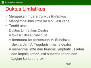 15/9
Duktus Limfatikus
• Merupakan muara trunkus limfatikus
• Mengembalikan limfe ke sirkulasi vena
• Terdiri atas :
Duktus Limfatikus Destra
= lokasi : dekat clavicula
= bermuara ke pertemuan V. Subclavia
dextra dan V. Yugularis interna dextra
= menerima limfe dari truncus lymphaticus leher
dan kepala kanan, ext superior kanan dan
bagian kanan thorax
 