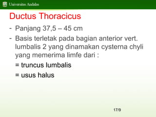 17/9
Ductus Thoracicus
- Panjang 37,5 – 45 cm
- Basis terletak pada bagian anterior vert.
lumbalis 2 yang dinamakan cysterna chyli
yang memerima limfe dari :
= truncus lumbalis
= usus halus
 