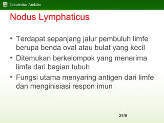 24/9
Nodus Lymphaticus
• Terdapat sepanjang jalur pembuluh limfe
berupa benda oval atau bulat yang kecil
• Ditemukan berkelompok yang menerima
limfe dari bagian tubuh
• Fungsi utama menyaring antigen dari limfe
dan menginisiasi respon imun
 