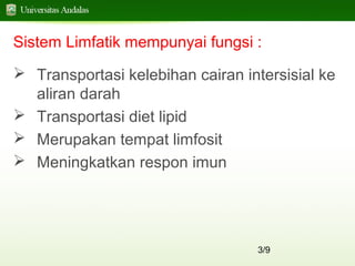 3/9
Sistem Limfatik mempunyai fungsi :
 Transportasi kelebihan cairan intersisial ke
aliran darah
 Transportasi diet lipid
 Merupakan tempat limfosit
 Meningkatkan respon imun
 