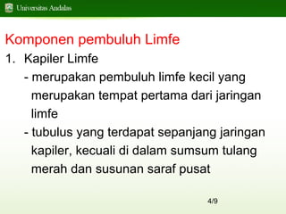 4/9
Komponen pembuluh Limfe
1. Kapiler Limfe
- merupakan pembuluh limfe kecil yang
merupakan tempat pertama dari jaringan
limfe
- tubulus yang terdapat sepanjang jaringan
kapiler, kecuali di dalam sumsum tulang
merah dan susunan saraf pusat
 