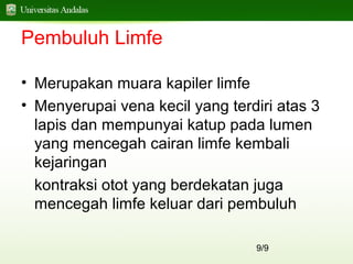 9/9
Pembuluh Limfe
• Merupakan muara kapiler limfe
• Menyerupai vena kecil yang terdiri atas 3
lapis dan mempunyai katup pada lumen
yang mencegah cairan limfe kembali
kejaringan
kontraksi otot yang berdekatan juga
mencegah limfe keluar dari pembuluh
 