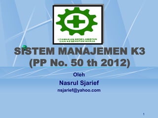 1
SISTEM MANAJEMEN K3
(PP No. 50 th 2012)
Oleh
Nasrul Sjarief
nsjarief@yahoo.com
 