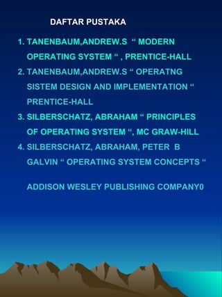 DAFTAR PUSTAKA 1.   TANENBAUM,ANDREW.S  “ MODERN  OPERATING SYSTEM “ , PRENTICE-HALL 2. TANENBAUM,ANDREW.S “ OPERATNG  SISTEM DESIGN AND IMPLEMENTATION “ PRENTICE-HALL 3. SILBERSCHATZ, ABRAHAM “ PRINCIPLES  OF OPERATING SYSTEM “, MC GRAW-HILL 4. SILBERSCHATZ, ABRAHAM, PETER  B  GALVIN “ OPERATING SYSTEM CONCEPTS “  ADDISON WESLEY PUBLISHING COMPANY0 