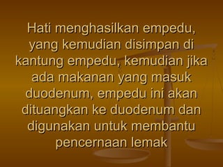 Hati menghasilkan empedu,
yang kemudian disimpan di
kantung empedu, kemudian jika
ada makanan yang masuk
duodenum, empedu ini akan
dituangkan ke duodenum dan
digunakan untuk membantu
pencernaan lemak

 