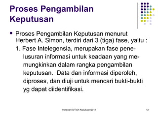 Indrawani S/Teori Keputusan/2013 13
Proses Pengambilan
Keputusan
 Proses Pengambilan Keputusan menurut
Herbert A. Simon, terdiri dari 3 (tiga) fase, yaitu :
1. Fase Intelegensia, merupakan fase pene-
lusuran informasi untuk keadaan yang me-
mungkinkan dalam rangka pengambilan
keputusan. Data dan informasi diperoleh,
diproses, dan diuji untuk mencari bukti-bukti
yg dapat diidentifikasi.
 