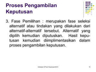 Indrawani S/Teori Keputusan/2013 15
Proses Pengambilan
Keputusan
3. Fase Pemilihan : merupakan fase seleksi
alternatif atau tindakan yang dilakukan dari
alternatif-alternatif tersebut. Alternatif yang
dipilih kemudian diputuskan. Hasil kepu-
tusan kemudian diimplimentasikan dalam
proses pengambilan keputusan.
 