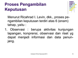 Indrawani S/Teori Keputusan/2013 16
Proses Pengambilan
Keputusan
Menurut Ricahrad I. Levin, dkk., proses pe-
ngambilan keputusan terdiri atas 6 (enam)
tahap, yaitu :
1. Observasi : berupa aktivitas kunjungan
lapangan, konprensi, observasi dan riset yg
dapat menjadi informasi dan data penun-
jang.
 