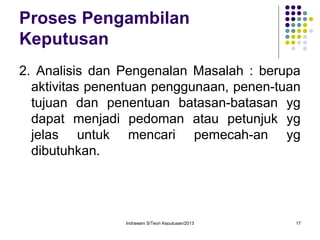 Indrawani S/Teori Keputusan/2013 17
Proses Pengambilan
Keputusan
2. Analisis dan Pengenalan Masalah : berupa
aktivitas penentuan penggunaan, penen-tuan
tujuan dan penentuan batasan-batasan yg
dapat menjadi pedoman atau petunjuk yg
jelas untuk mencari pemecah-an yg
dibutuhkan.
 