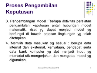Indrawani S/Teori Keputusan/2013 18
Proses Pengambilan
Keputusan
3. Pengembangan Model : berupa aktivitas peralatan
pengambilan keputusan antar hubungan model
matematik, riset yg dapat menjadi model yg
berfungsi di bawah batasan lingkungan yg telah
ditetapkan.
4. Memilih data masukan yg sesuai : berupa data
internal dan eksternal, kenyataan, pendapat serta
data bank komputer yg dpt menjadi input yg
memadai utk mengerjakan dan mengetes model yg
digunakan.
 