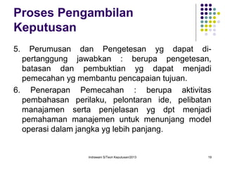 Indrawani S/Teori Keputusan/2013 19
Proses Pengambilan
Keputusan
5. Perumusan dan Pengetesan yg dapat di-
pertanggung jawabkan : berupa pengetesan,
batasan dan pembuktian yg dapat menjadi
pemecahan yg membantu pencapaian tujuan.
6. Penerapan Pemecahan : berupa aktivitas
pembahasan perilaku, pelontaran ide, pelibatan
manajamen serta penjelasan yg dpt menjadi
pemahaman manajemen untuk menunjang model
operasi dalam jangka yg lebih panjang.
 